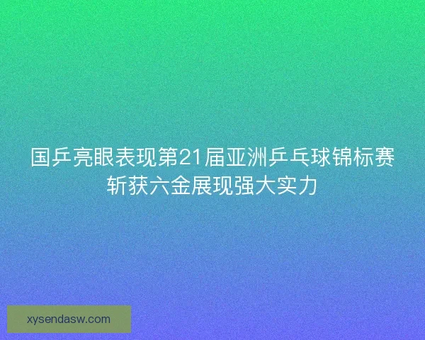 国乒亮眼表现第21届亚洲乒乓球锦标赛斩获六金展现强大实力