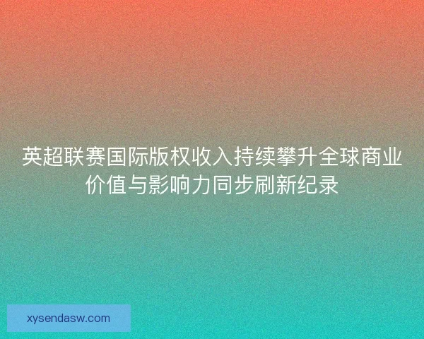 英超联赛国际版权收入持续攀升全球商业价值与影响力同步刷新纪录
