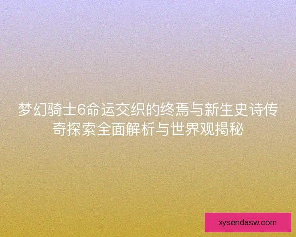 梦幻骑士6命运交织的终焉与新生史诗传奇探索全面解析与世界观揭秘