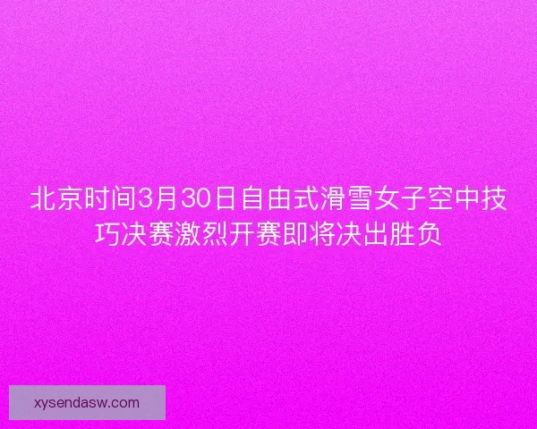 北京时间3月30日自由式滑雪女子空中技巧决赛激烈开赛即将决出胜负