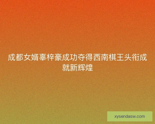 成都女婿辜梓豪成功夺得西南棋王头衔成就新辉煌