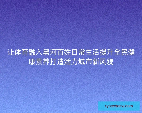 让体育融入黑河百姓日常生活提升全民健康素养打造活力城市新风貌