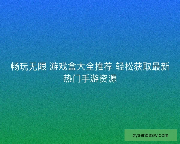 畅玩无限 游戏盒大全推荐 轻松获取最新热门手游资源