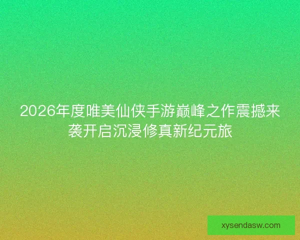 2026年度唯美仙侠手游巅峰之作震撼来袭开启沉浸修真新纪元旅