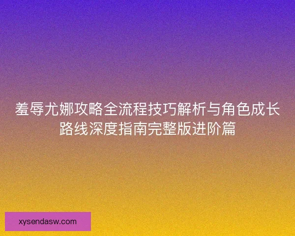 羞辱尤娜攻略全流程技巧解析与角色成长路线深度指南完整版进阶篇