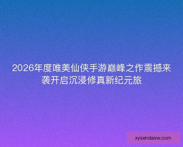 2026年度唯美仙侠手游巅峰之作震撼来袭开启沉浸修真新纪元旅