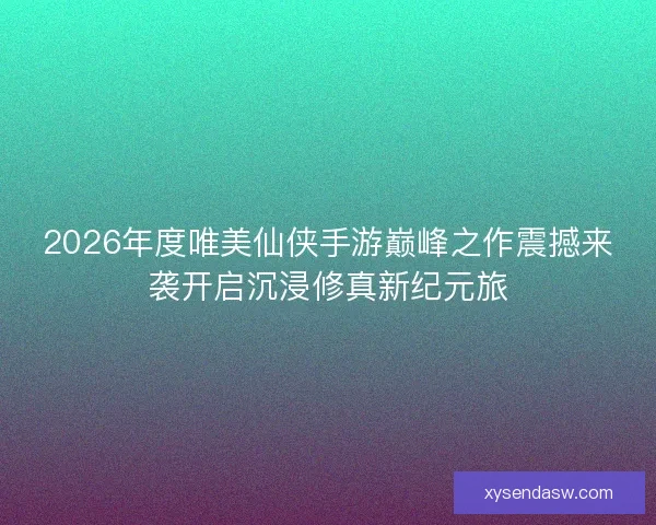 2026年度唯美仙侠手游巅峰之作震撼来袭开启沉浸修真新纪元旅