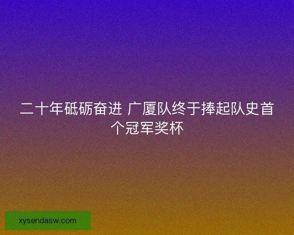 二十年砥砺奋进 广厦队终于捧起队史首个冠军奖杯